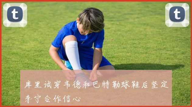 库里试穿韦德和巴特勒球鞋后坚定李宁合作信心
