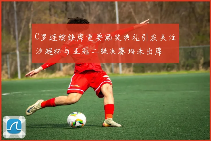 C罗连续缺席重要颁奖典礼引发关注沙超杯与亚冠二级决赛均未出席