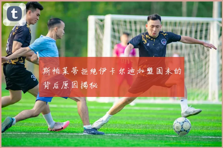 斯帕莱蒂拒绝伊卡尔迪加盟国米的背后原因揭秘