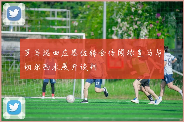 罗马诺回应恩佐转会传闻称皇马与切尔西未展开谈判