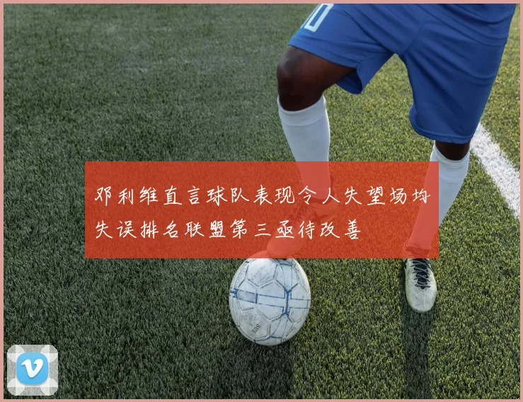 邓利维直言球队表现令人失望场均失误排名联盟第三亟待改善