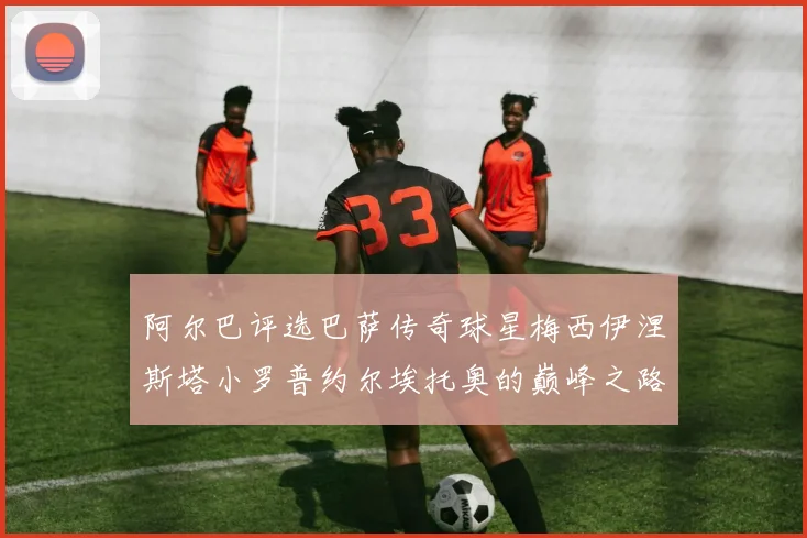 阿尔巴评选巴萨传奇球星梅西伊涅斯塔小罗普约尔埃托奥的巅峰之路