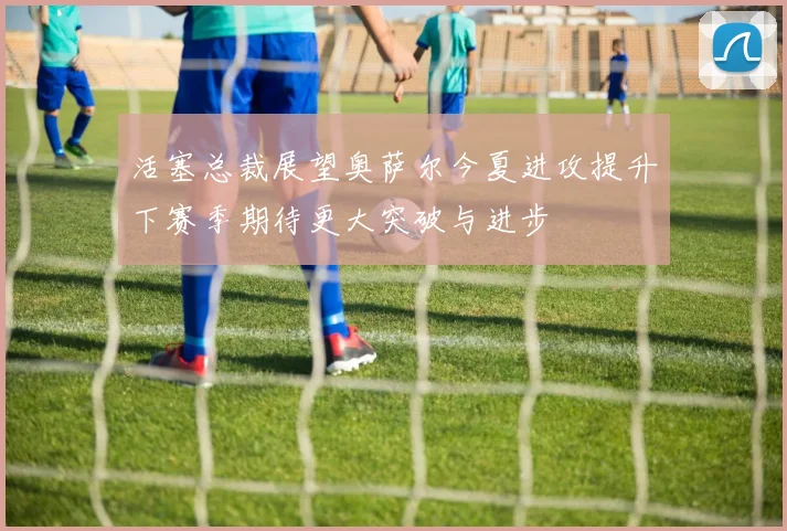 活塞总裁展望奥萨尔今夏进攻提升下赛季期待更大突破与进步