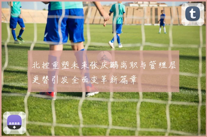 北控重塑未来张庆鹏离职与管理层更替引发全面变革新篇章