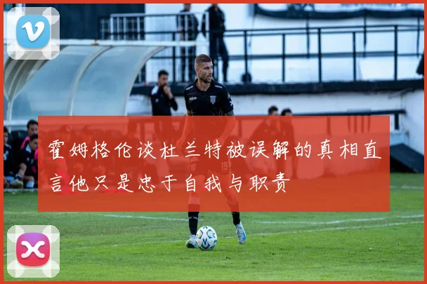 霍姆格伦谈杜兰特被误解的真相直言他只是忠于自我与职责