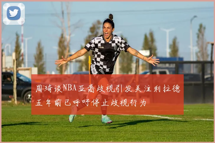 周琦谈NBA亚裔歧视引发关注利拉德五年前已呼吁停止歧视行为