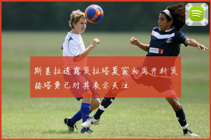 斯基拉透露莫拉塔夏窗或离开科莫赫塔费已对其表示关注