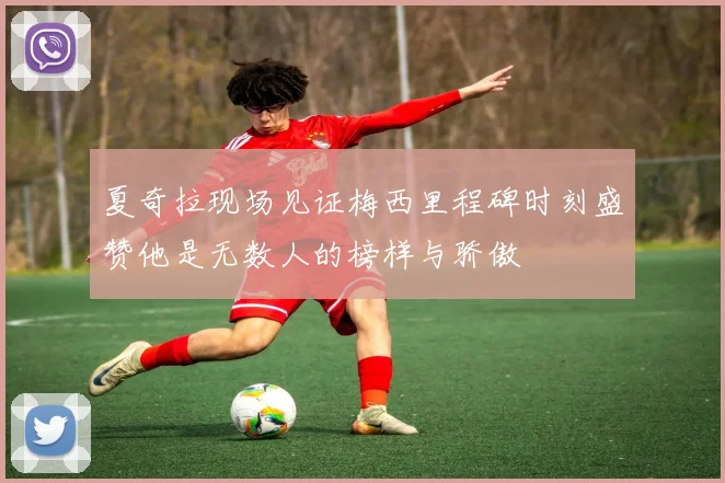 夏奇拉现场见证梅西里程碑时刻盛赞他是无数人的榜样与骄傲