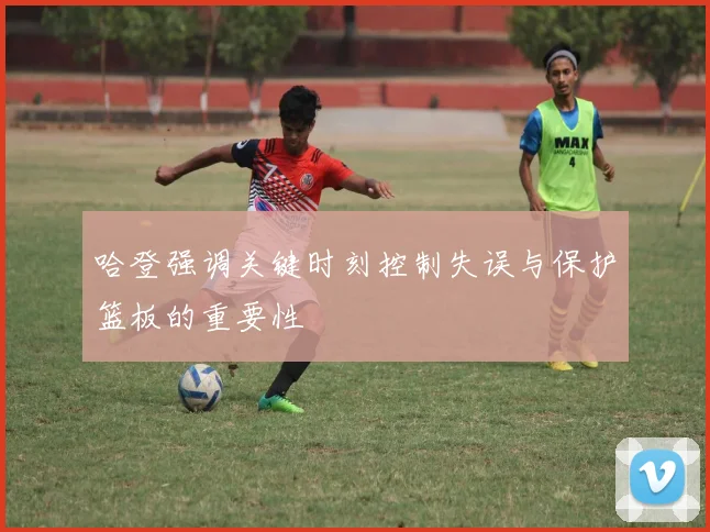 哈登强调关键时刻控制失误与保护篮板的重要性